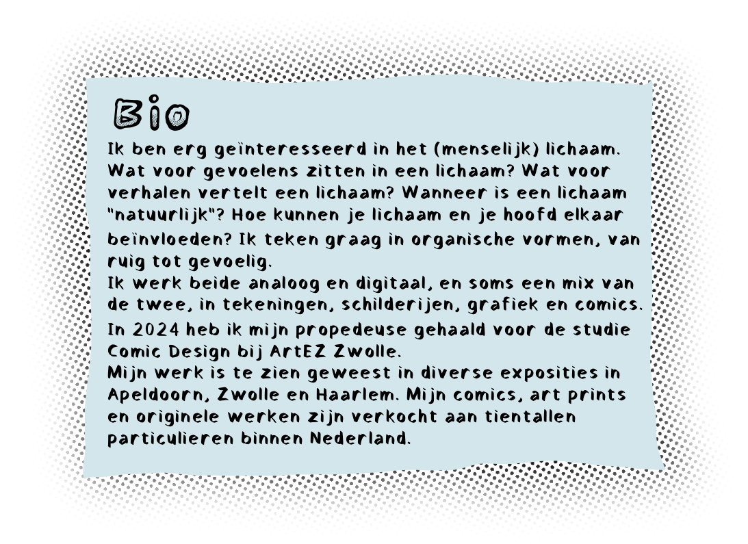 Ik ben erg geÃ¯nteresseerd in het (menselijk) lichaam. Wat voor gevoelens zitten in een lichaam? Wat voor verhalen vertelt een lichaam? Wanneer is een lichaam â€œnatuurlijkâ€? Hoe kunnen je lichaam en je hoofd elkaar beÃ¯nvloeden? Dit soort vragen werk ik uit in organische vormen, van ruig tot gevoelig. 
Ik werk beide analoog en digitaal, en soms een mix van de twee, in tekeningen, schilderijen, grafiek en comics.
In 2024 heb ik mijn propedeuse gehaald voor de studie Comic Design bij ArtEZ Zwolle.
Mijn werk is te zien geweest in diverse exposities in Apeldoorn, Zwolle en Haarlem. Mijn comics, art prints en originele werken zijn verkocht aan tientallen particulieren binnen Nederland.